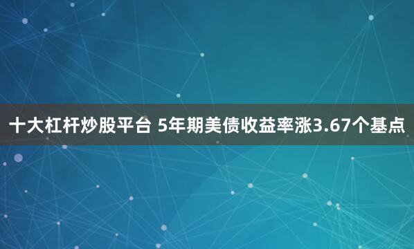 十大杠杆炒股平台 5年期美债收益率涨3.67个基点