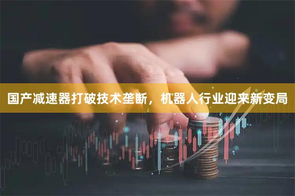国产减速器打破技术垄断，机器人行业迎来新变局