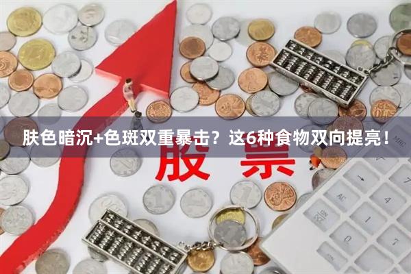 肤色暗沉+色斑双重暴击?这6种食物双向提亮!