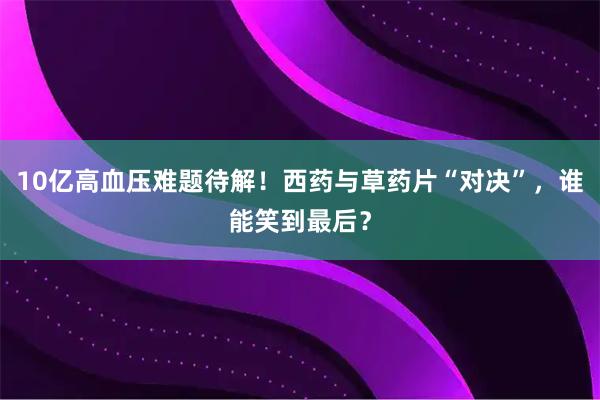 10亿高血压难题待解！西药与草药片“对决”，谁能笑到最后？