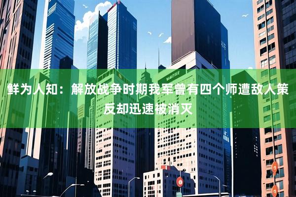 鲜为人知：解放战争时期我军曾有四个师遭敌人策反却迅速被消灭