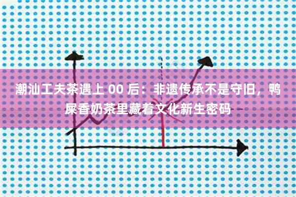 潮汕工夫茶遇上 00 后：非遗传承不是守旧，鸭屎香奶茶里藏着文化新生密码