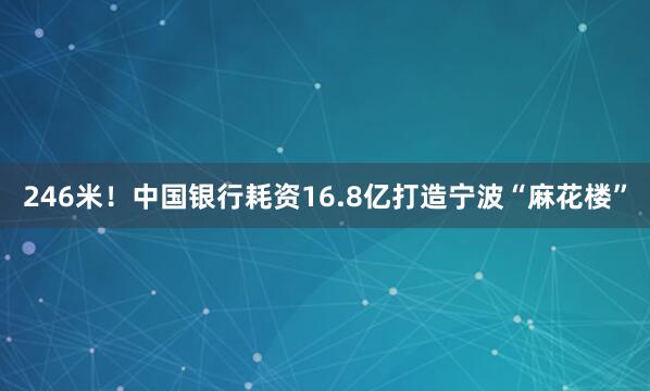246米！中国银行耗资16.8亿打造宁波“麻花楼”