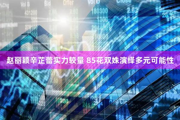 赵丽颖辛芷蕾实力较量 85花双姝演绎多元可能性