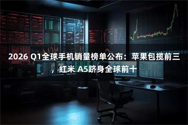 2026 Q1全球手机销量榜单公布：苹果包揽前三，红米 A5跻身全球前十