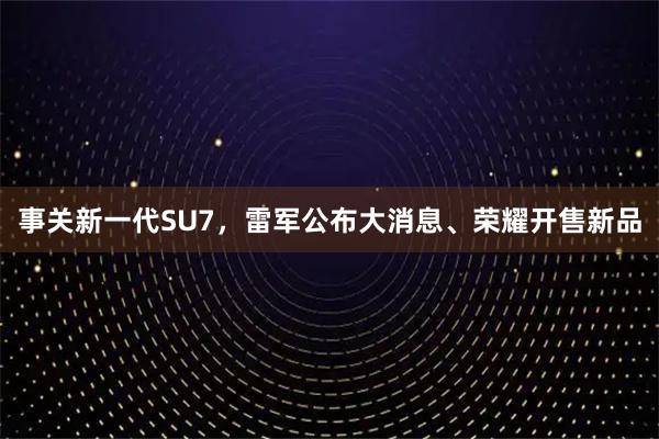事关新一代SU7，雷军公布大消息、荣耀开售新品