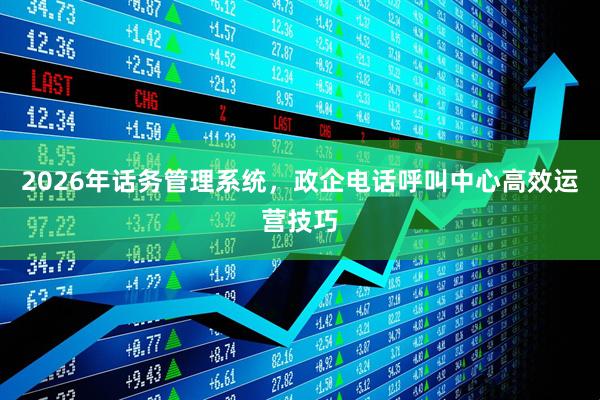 2026年话务管理系统，政企电话呼叫中心高效运营技巧