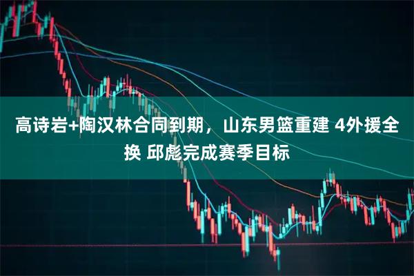 高诗岩+陶汉林合同到期，山东男篮重建 4外援全换 邱彪完成赛季目标