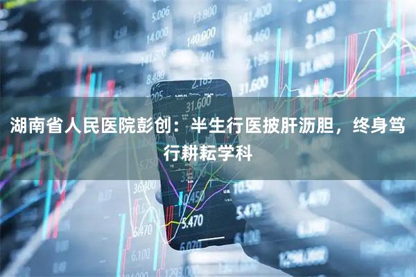 湖南省人民医院彭创：半生行医披肝沥胆，终身笃行耕耘学科