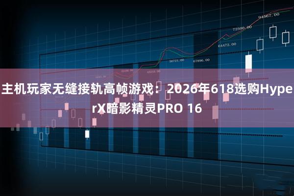 主机玩家无缝接轨高帧游戏:2026年618选购HyperX暗影精灵PRO 16