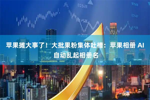 苹果摊大事了!大批果粉集体吐槽:苹果相册 AI 自动乱起相册名