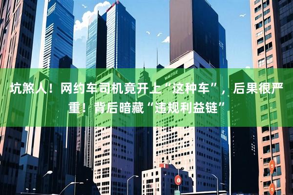 坑煞人！网约车司机竟开上“这种车”，后果很严重！背后暗藏“违规利益链”